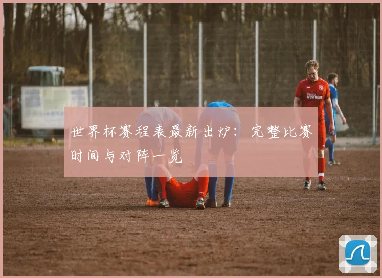 世界杯赛程表最新出炉:完整比赛时间与对阵一览
