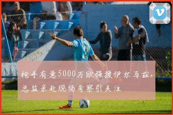 枪手有意5000万欧强援伊尔马兹,总监亲赴现场考察引关注
