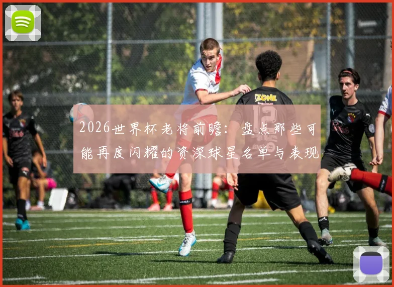 2026世界杯老将前瞻:盘点那些可能再度闪耀的资深球星名单与表现预测