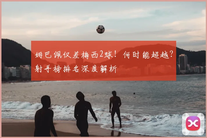姆巴佩仅差梅西2球！何时能超越？射手榜排名深度解析