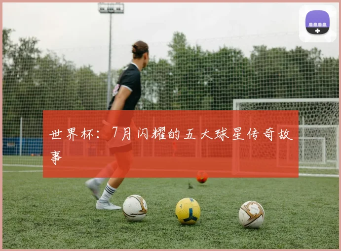 世界杯:7月闪耀的五大球星传奇故事