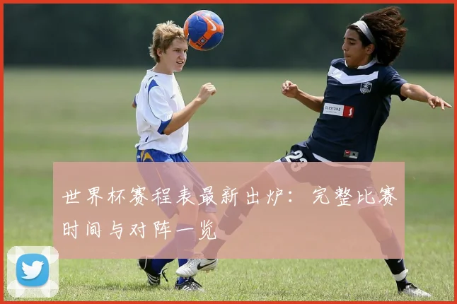 世界杯赛程表最新出炉:完整比赛时间与对阵一览