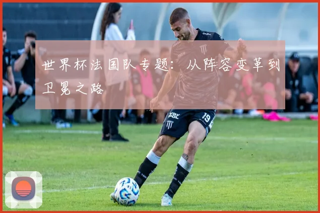 世界杯法国队专题:从阵容变革到卫冕之路