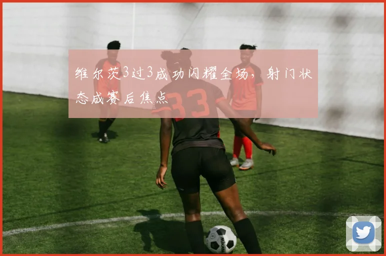 维尔茨3过3成功闪耀全场,射门状态成赛后焦点