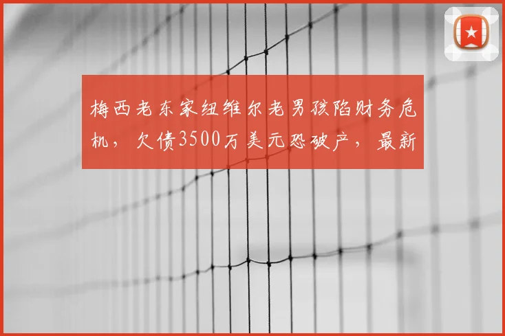 梅西老东家纽维尔老男孩陷财务危机,欠债3500万美元恐破产,最新债务详情解析
