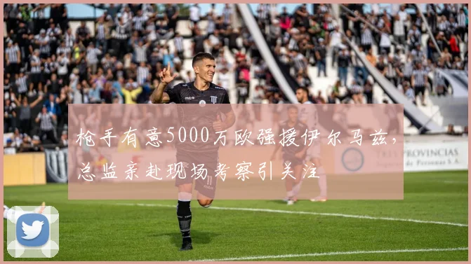 枪手有意5000万欧强援伊尔马兹，总监亲赴现场考察引关注